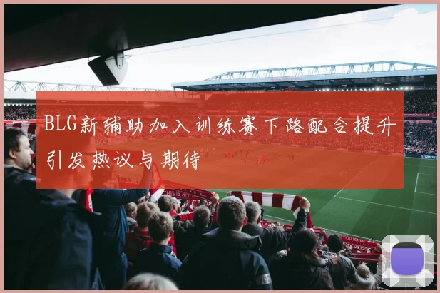 BLG新辅助加入训练赛下路配合提升引发热议与期待
